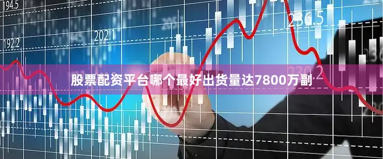 股票配资平台哪个最好出货量达7800万副