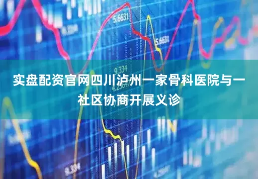 实盘配资官网四川泸州一家骨科医院与一社区协商开展义诊
